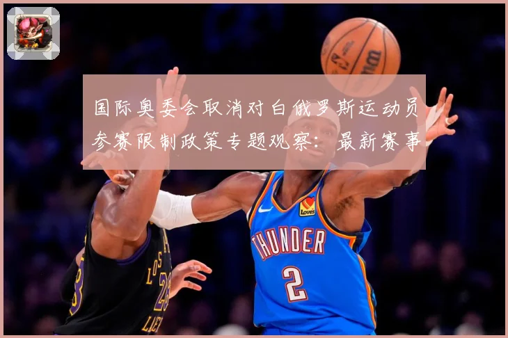 国际奥委会取消对白俄罗斯运动员参赛限制政策专题观察：最新赛事动态与深度分析