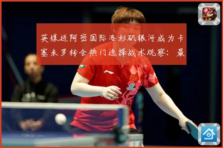 英媒迈阿密国际洛杉矶银河成为卡塞米罗转会热门选择战术观察：最新赛事动态与深度分析