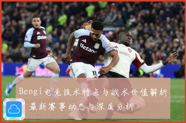 Bengi电竞技术特点与战术价值解析：最新赛事动态与深度分析