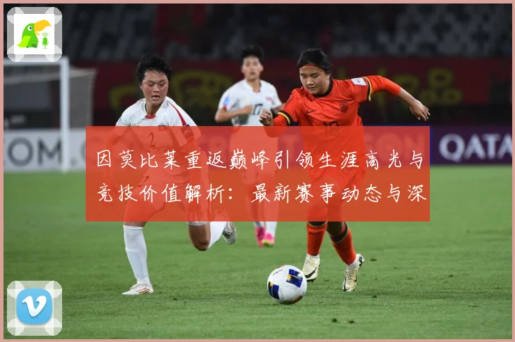 因莫比莱重返巅峰引领生涯高光与竞技价值解析：最新赛事动态与深度分析