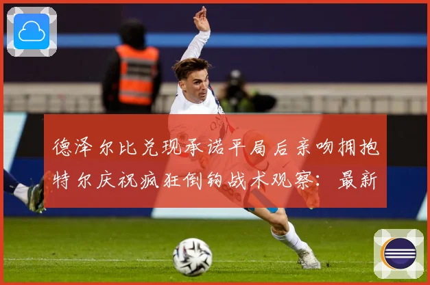 德泽尔比兑现承诺平局后亲吻拥抱特尔庆祝疯狂倒钩战术观察：最新赛事动态与深度分析