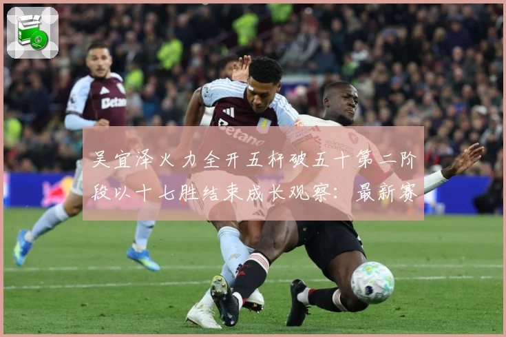 吴宜泽火力全开五杆破五十第二阶段以十七胜结束成长观察：最新赛事动态与深度分析