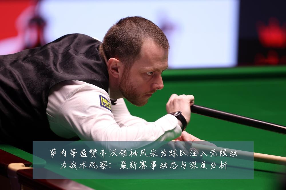 萨内蒂盛赞齐沃领袖风采为球队注入无限动力战术观察：最新赛事动态与深度分析