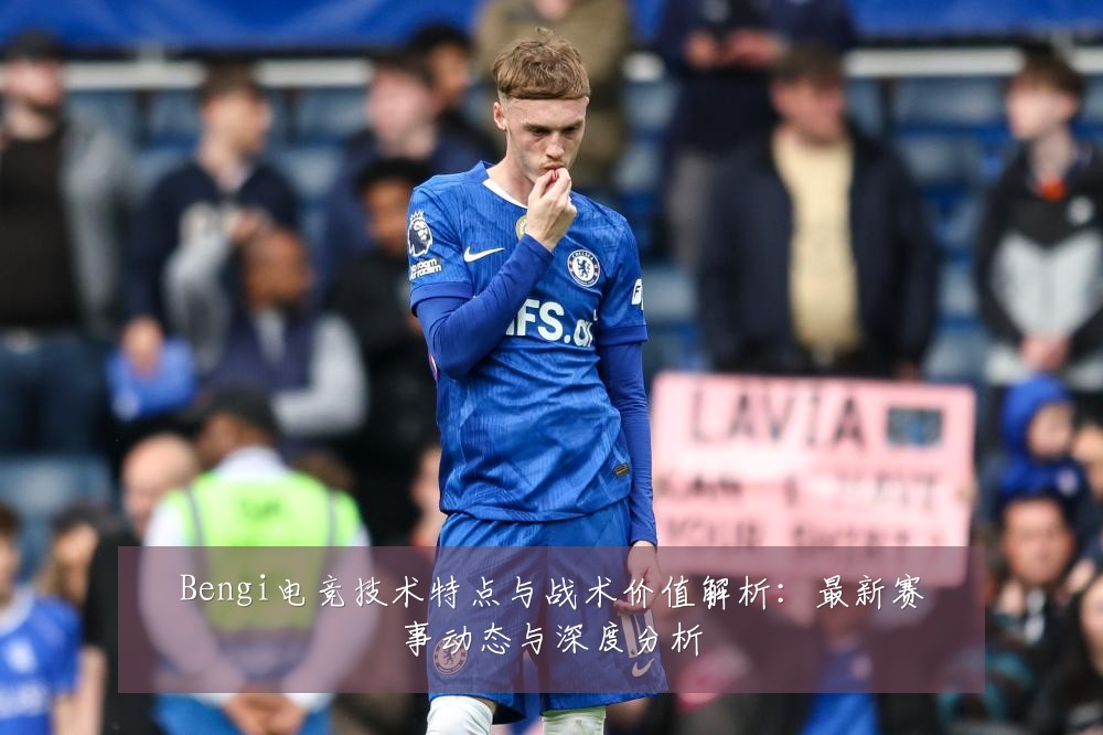 Bengi电竞技术特点与战术价值解析：最新赛事动态与深度分析