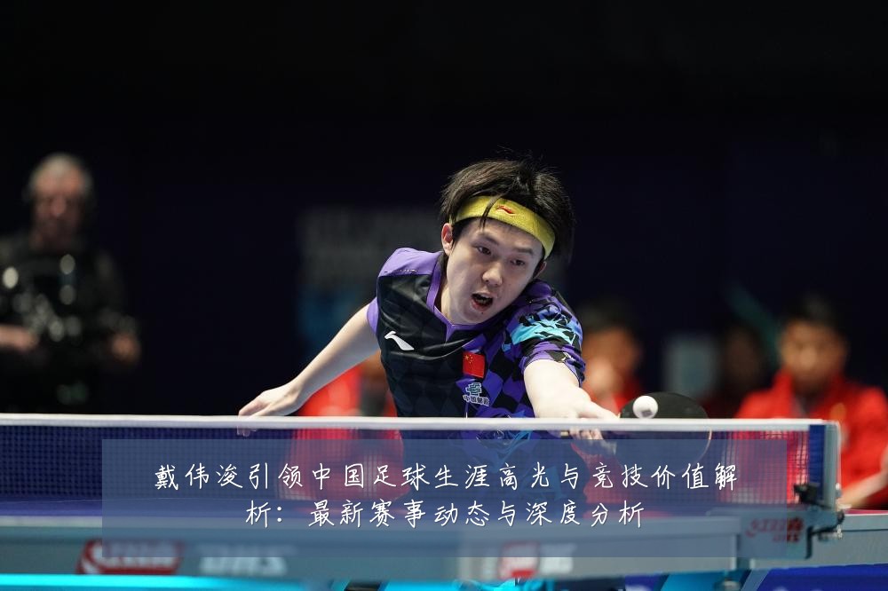 戴伟浚引领中国足球生涯高光与竞技价值解析:最新赛事动态与深度分析