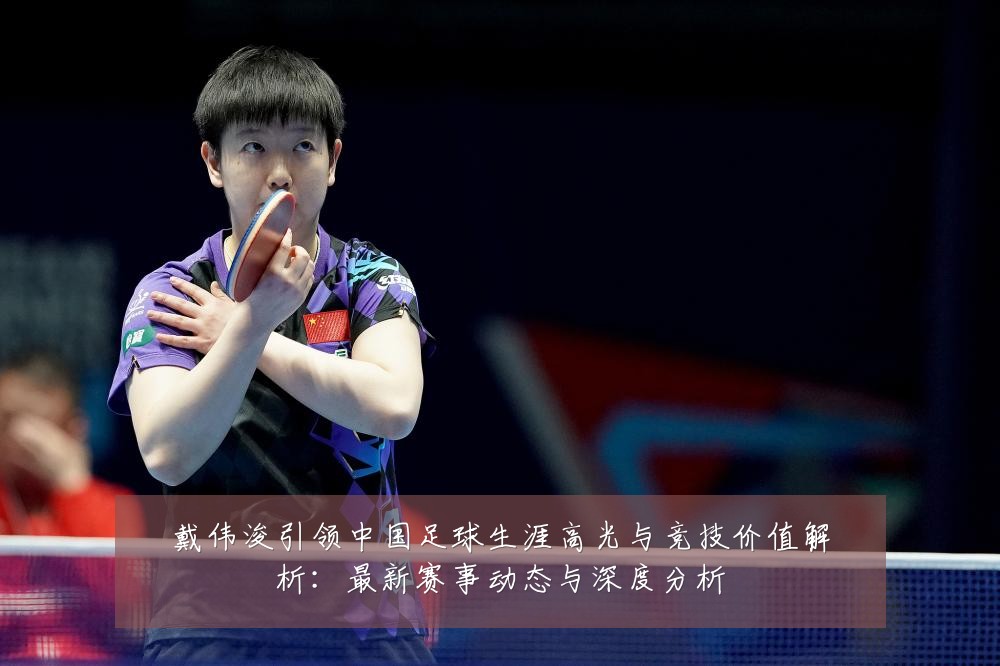 戴伟浚引领中国足球生涯高光与竞技价值解析:最新赛事动态与深度分析